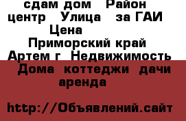 сдам дом › Район ­ центр › Улица ­ за ГАИ › Цена ­ 6 000 - Приморский край, Артем г. Недвижимость » Дома, коттеджи, дачи аренда   